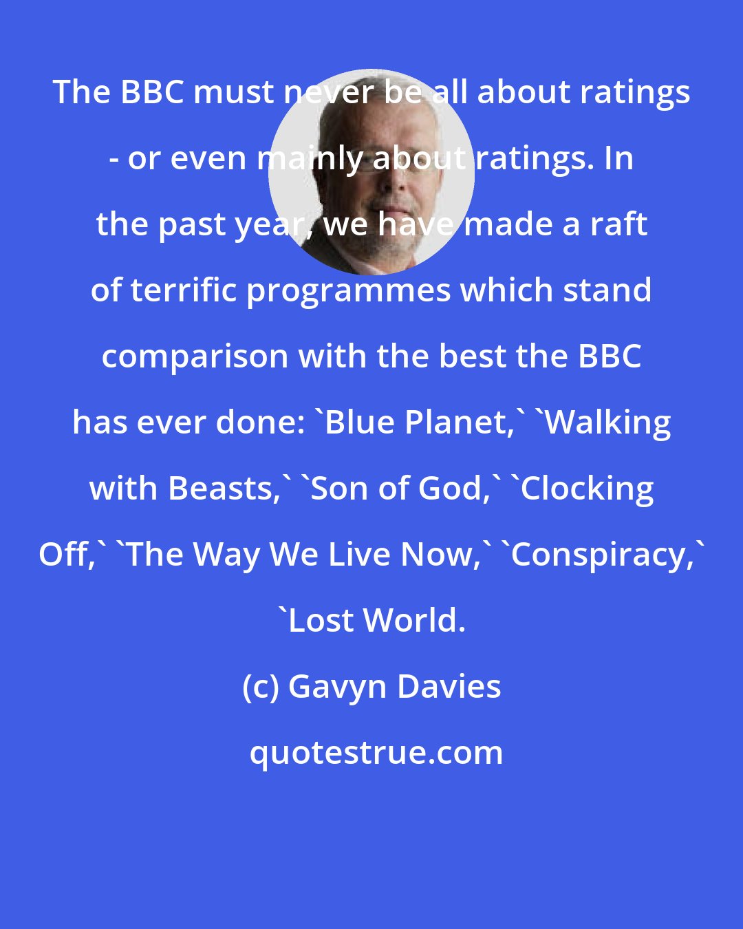 Gavyn Davies: The BBC must never be all about ratings - or even mainly about ratings. In the past year, we have made a raft of terrific programmes which stand comparison with the best the BBC has ever done: 'Blue Planet,' 'Walking with Beasts,' 'Son of God,' 'Clocking Off,' 'The Way We Live Now,' 'Conspiracy,' 'Lost World.