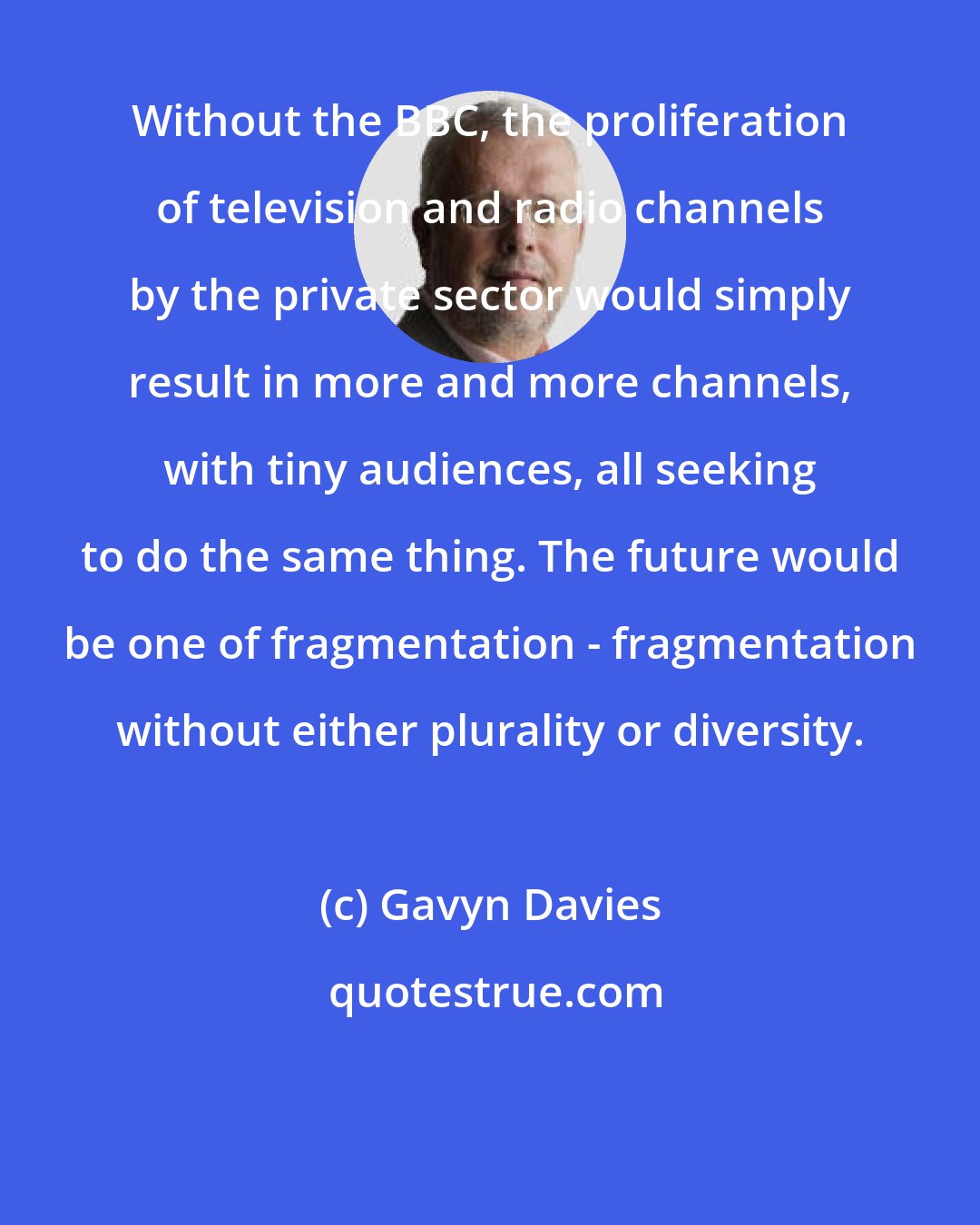Gavyn Davies: Without the BBC, the proliferation of television and radio channels by the private sector would simply result in more and more channels, with tiny audiences, all seeking to do the same thing. The future would be one of fragmentation - fragmentation without either plurality or diversity.