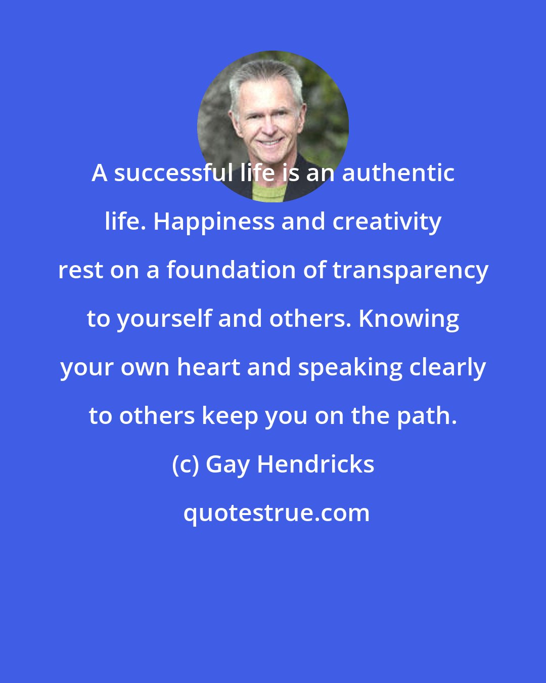Gay Hendricks: A successful life is an authentic life. Happiness and creativity rest on a foundation of transparency to yourself and others. Knowing your own heart and speaking clearly to others keep you on the path.