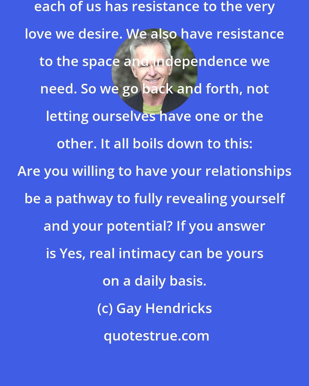 Gay Hendricks: It is not love that is to blame. But each of us has resistance to the very love we desire. We also have resistance to the space and independence we need. So we go back and forth, not letting ourselves have one or the other. It all boils down to this: Are you willing to have your relationships be a pathway to fully revealing yourself and your potential? If you answer is Yes, real intimacy can be yours on a daily basis.