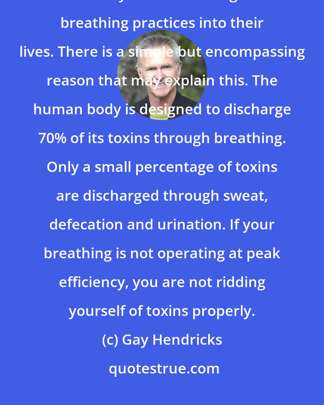 Gay Hendricks: Many healings of other physical troubles have occurred in my clients after they started to integrate breathing practices into their lives. There is a simple but encompassing reason that may explain this. The human body is designed to discharge 70% of its toxins through breathing. Only a small percentage of toxins are discharged through sweat, defecation and urination. If your breathing is not operating at peak efficiency, you are not ridding yourself of toxins properly.