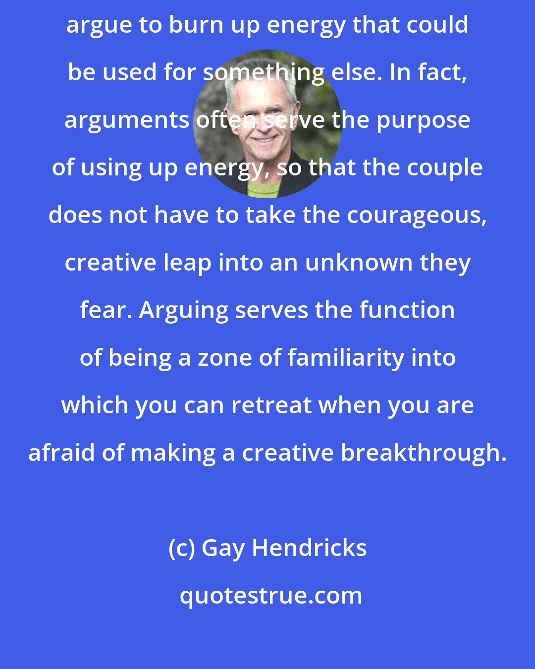 Gay Hendricks: One of the first things a relationship therapist learns is that couples argue to burn up energy that could be used for something else. In fact, arguments often serve the purpose of using up energy, so that the couple does not have to take the courageous, creative leap into an unknown they fear. Arguing serves the function of being a zone of familiarity into which you can retreat when you are afraid of making a creative breakthrough.