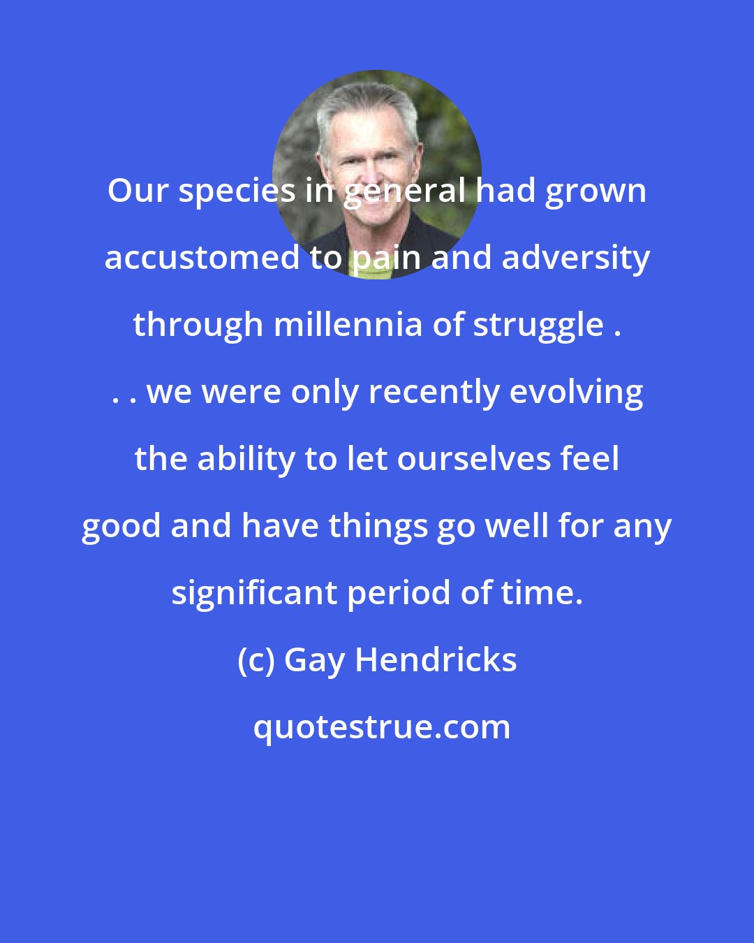 Gay Hendricks: Our species in general had grown accustomed to pain and adversity through millennia of struggle . . . we were only recently evolving the ability to let ourselves feel good and have things go well for any significant period of time.