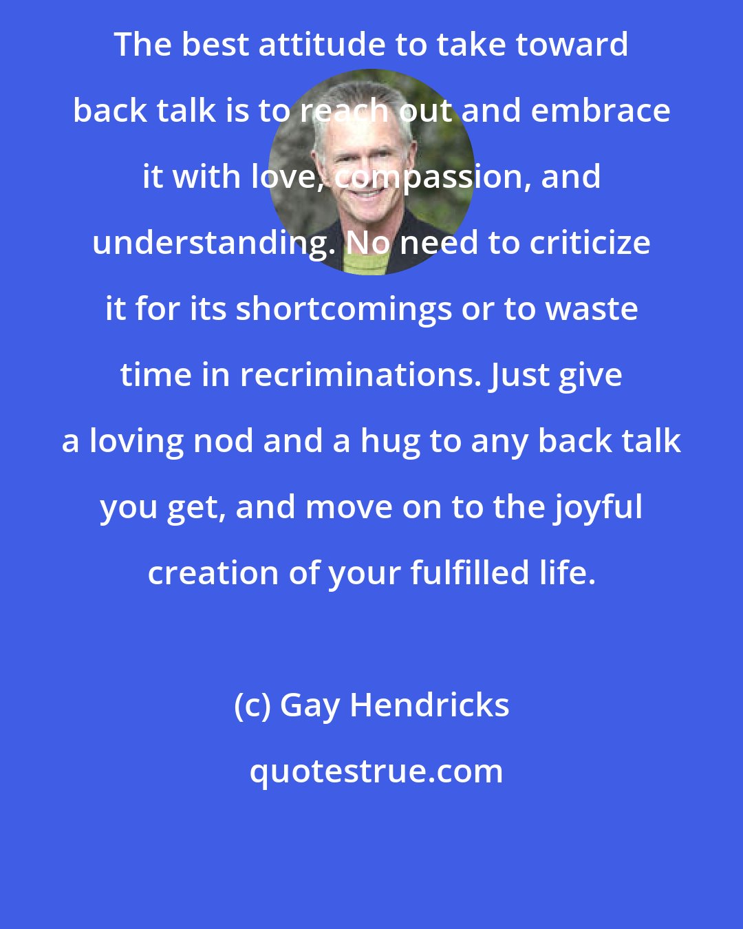 Gay Hendricks: The best attitude to take toward back talk is to reach out and embrace it with love, compassion, and understanding. No need to criticize it for its shortcomings or to waste time in recriminations. Just give a loving nod and a hug to any back talk you get, and move on to the joyful creation of your fulfilled life.