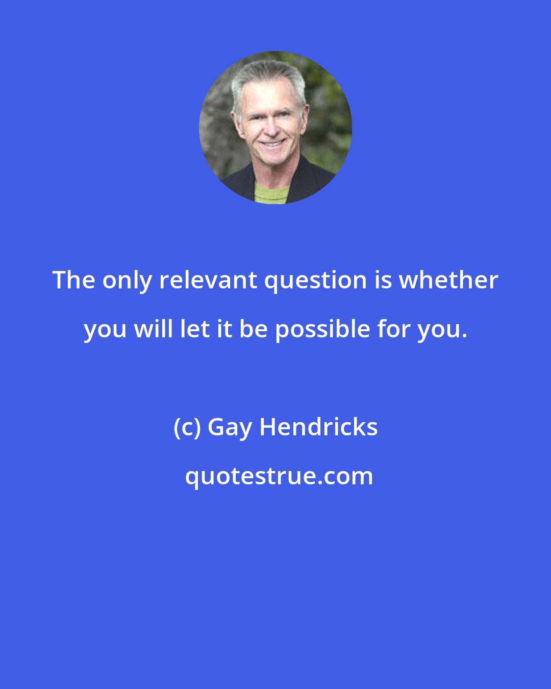 Gay Hendricks: The only relevant question is whether you will let it be possible for you.