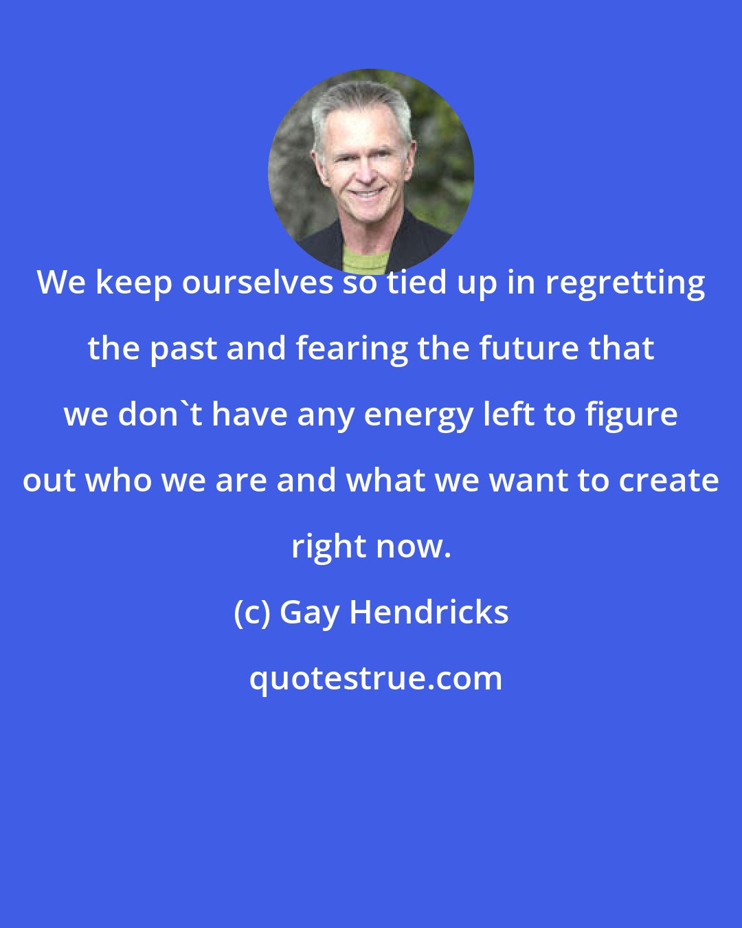 Gay Hendricks: We keep ourselves so tied up in regretting the past and fearing the future that we don't have any energy left to figure out who we are and what we want to create right now.