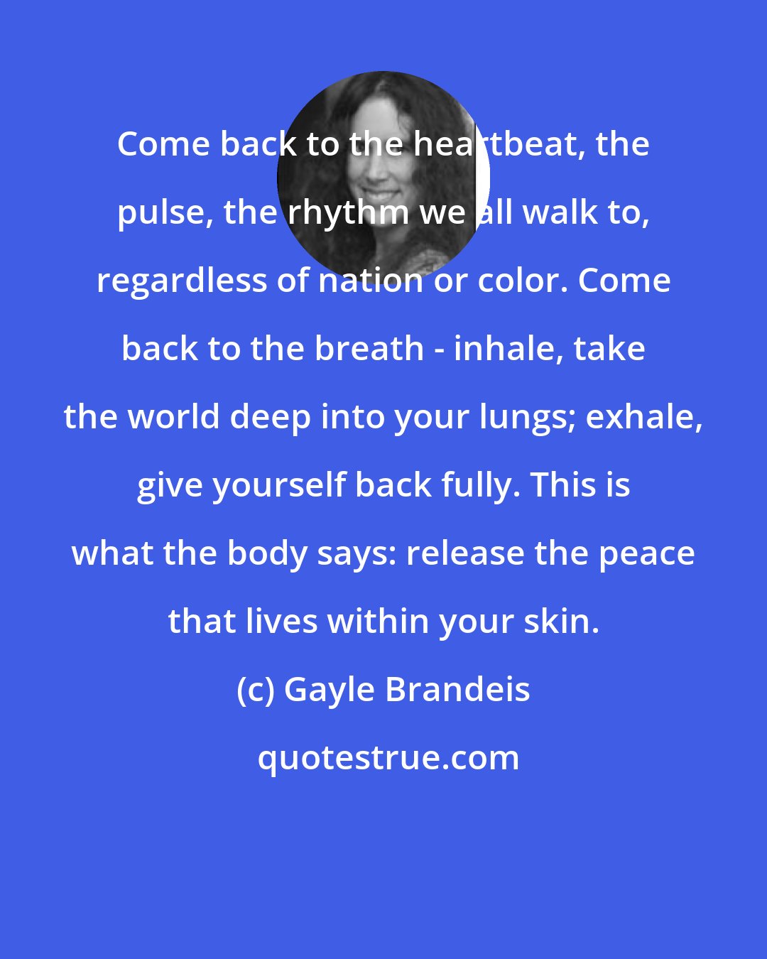 Gayle Brandeis: Come back to the heartbeat, the pulse, the rhythm we all walk to, regardless of nation or color. Come back to the breath - inhale, take the world deep into your lungs; exhale, give yourself back fully. This is what the body says: release the peace that lives within your skin.