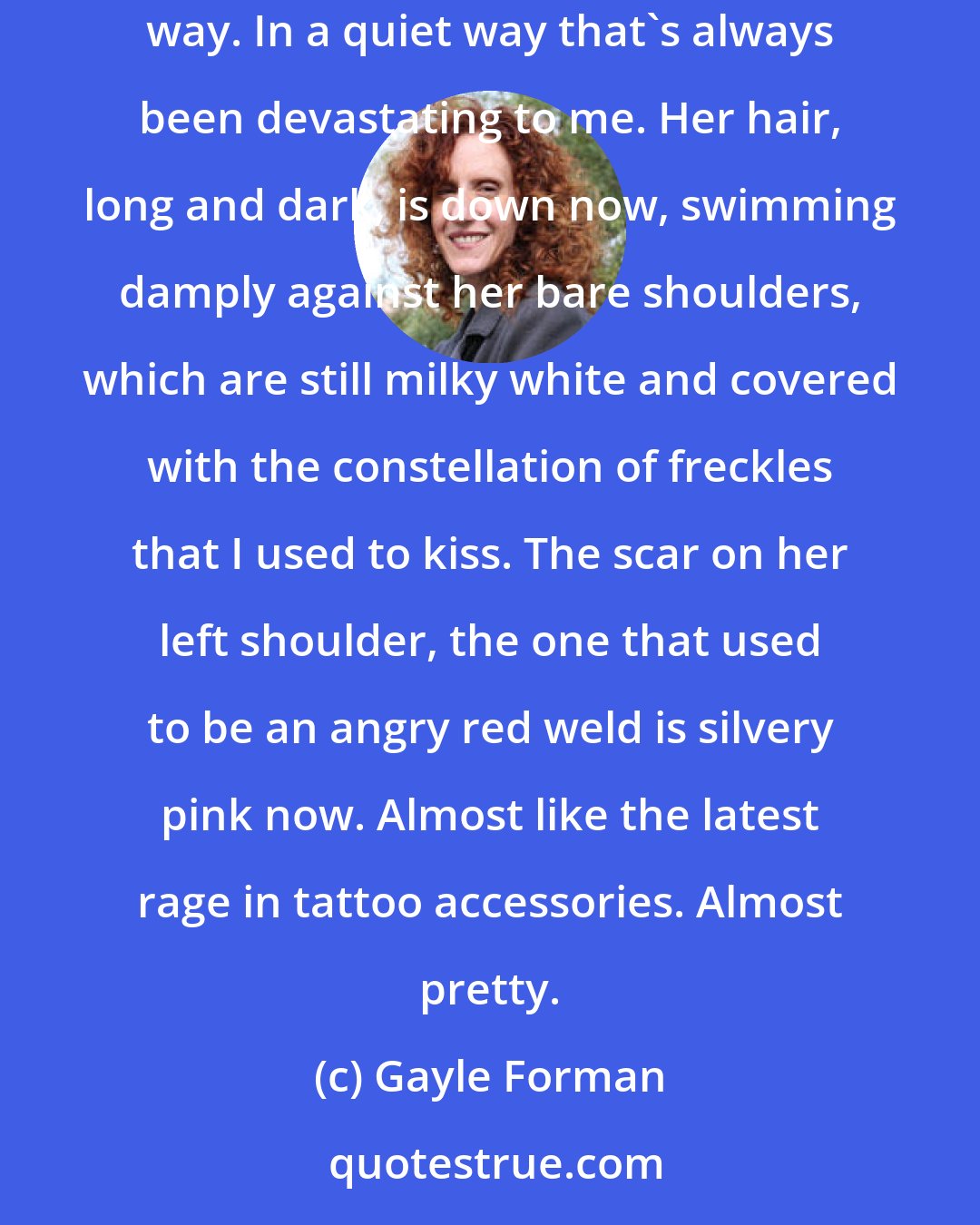 Gayle Forman: I force my eyes upward and look at Mia for the first time. She's still beautiful. Not in an obvious Vanessa LeGrande or Bryn Shraeder kind of way. In a quiet way that's always been devastating to me. Her hair, long and dark, is down now, swimming damply against her bare shoulders, which are still milky white and covered with the constellation of freckles that I used to kiss. The scar on her left shoulder, the one that used to be an angry red weld is silvery pink now. Almost like the latest rage in tattoo accessories. Almost pretty.