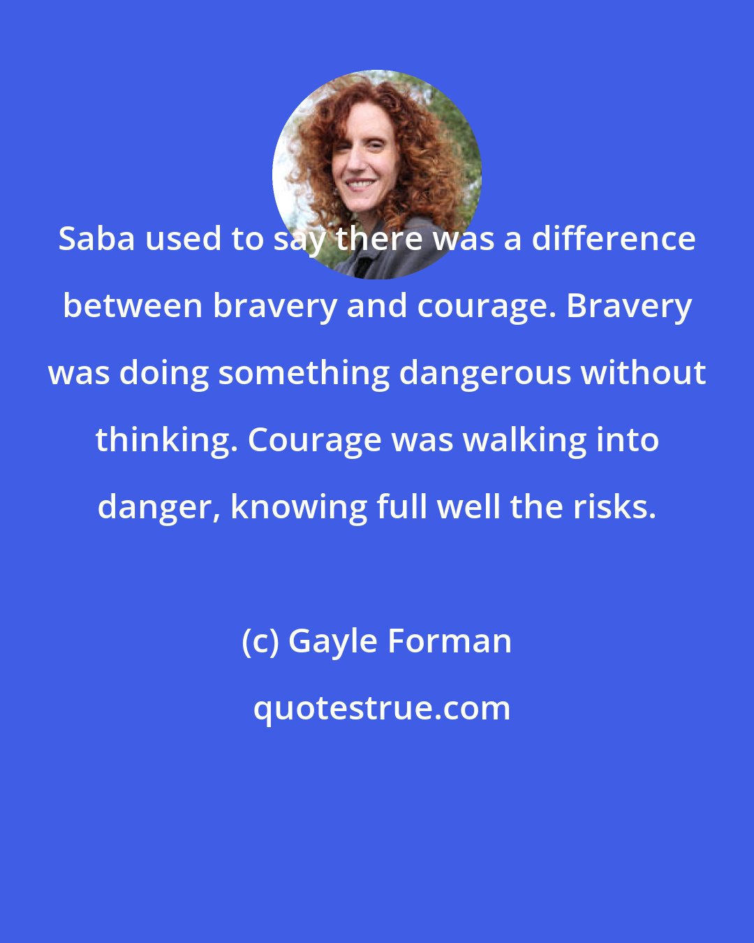 Gayle Forman: Saba used to say there was a difference between bravery and courage. Bravery was doing something dangerous without thinking. Courage was walking into danger, knowing full well the risks.