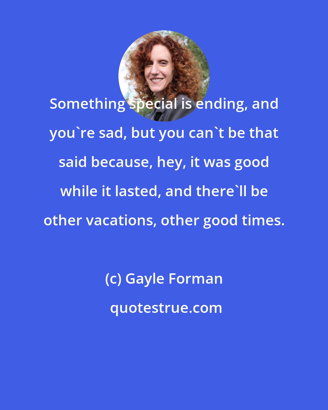 Gayle Forman: Something special is ending, and you're sad, but you can't be that said because, hey, it was good while it lasted, and there'll be other vacations, other good times.