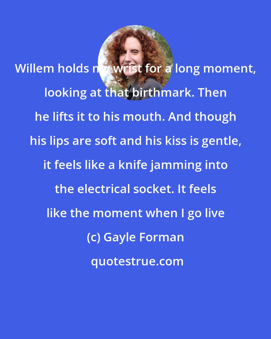 Gayle Forman: Willem holds my wrist for a long moment, looking at that birthmark. Then he lifts it to his mouth. And though his lips are soft and his kiss is gentle, it feels like a knife jamming into the electrical socket. It feels like the moment when I go live