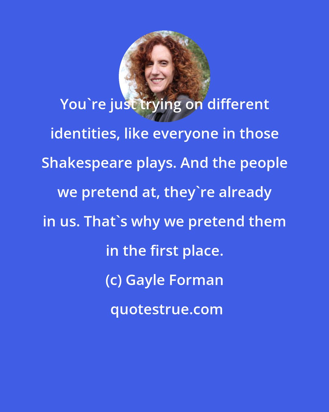 Gayle Forman: You're just trying on different identities, like everyone in those Shakespeare plays. And the people we pretend at, they're already in us. That's why we pretend them in the first place.