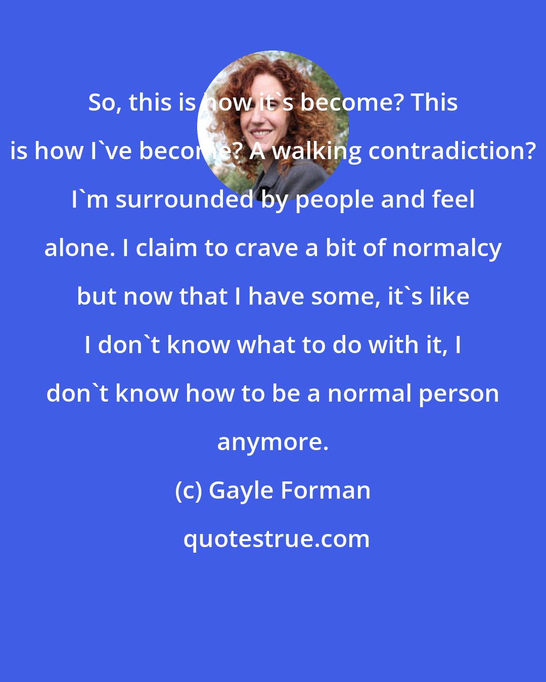 Gayle Forman: So, this is how it's become? This is how I've become? A walking contradiction? I'm surrounded by people and feel alone. I claim to crave a bit of normalcy but now that I have some, it's like I don't know what to do with it, I don't know how to be a normal person anymore.