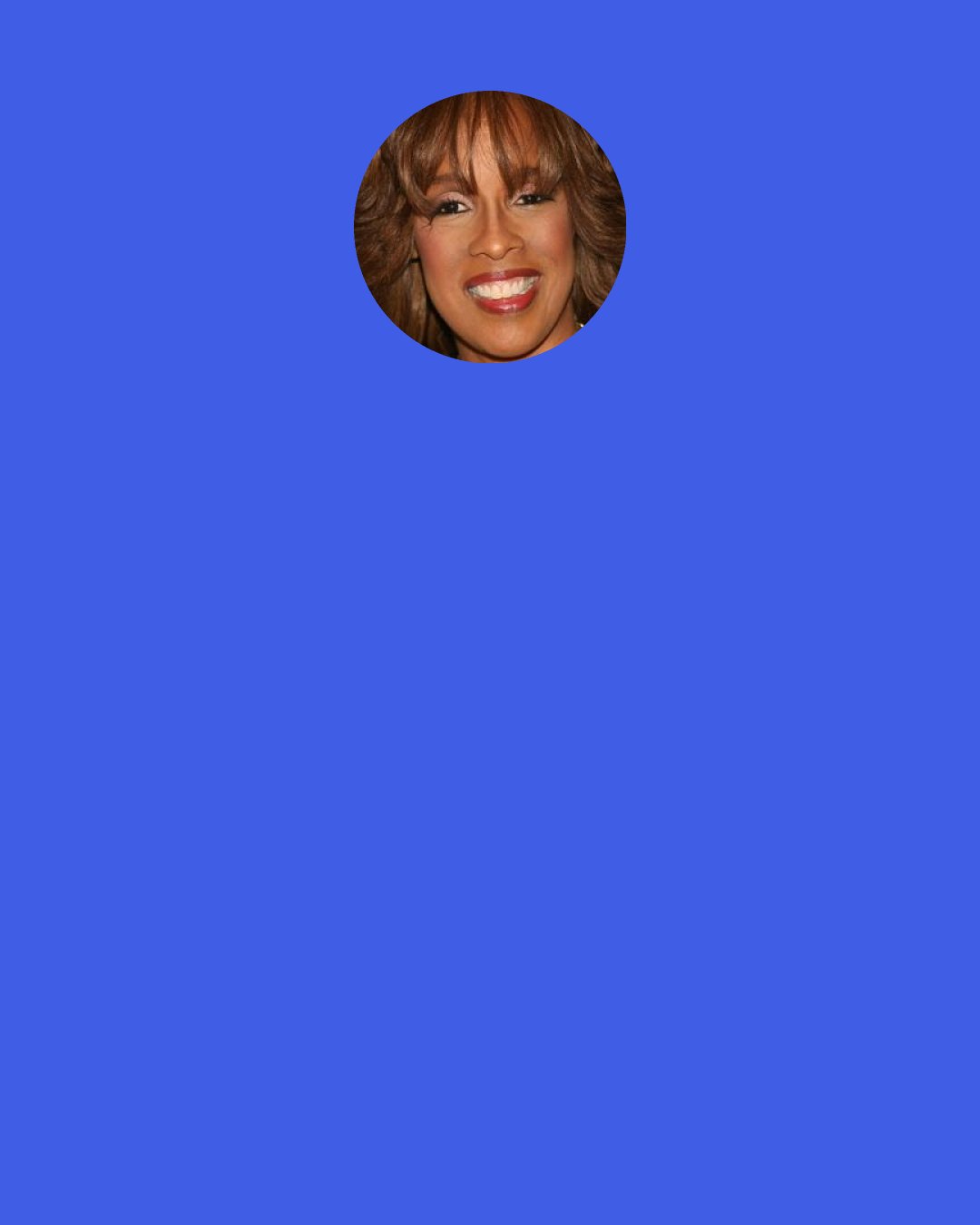 Gayle King: For morning news, people want to know as they are getting dressed, as they are getting ready to leave [for work], "what has happened in the world overnight?" Morning news is a sure-fire way to find out what that is. I personally love and celebrate the fact that you can go to bed and the world is one way and you wake up and it's totally different.