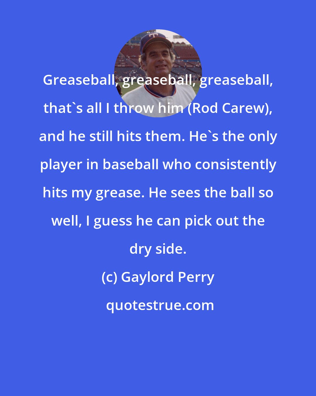 Gaylord Perry: Greaseball, greaseball, greaseball, that's all I throw him (Rod Carew), and he still hits them. He's the only player in baseball who consistently hits my grease. He sees the ball so well, I guess he can pick out the dry side.