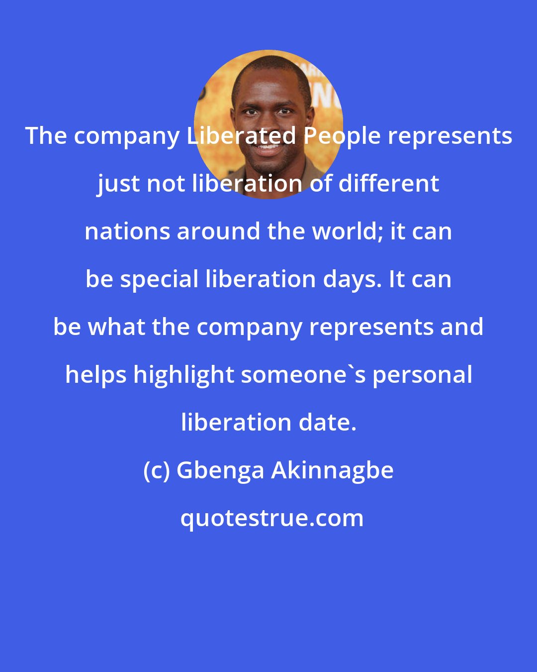 Gbenga Akinnagbe: The company Liberated People represents just not liberation of different nations around the world; it can be special liberation days. It can be what the company represents and helps highlight someone's personal liberation date.