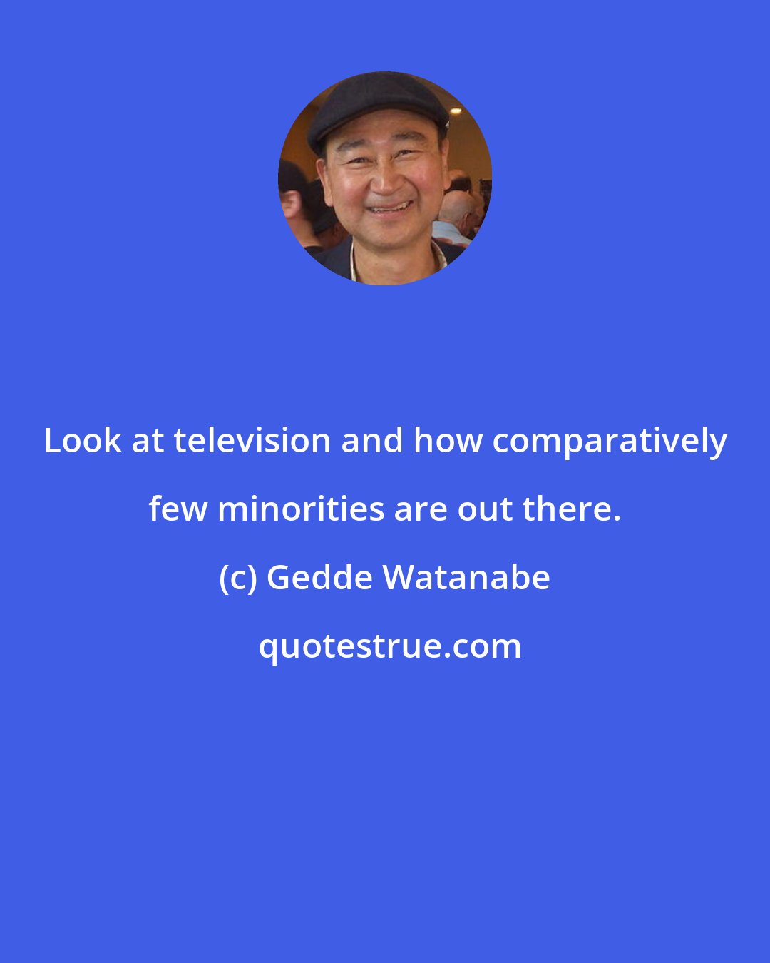 Gedde Watanabe: Look at television and how comparatively few minorities are out there.
