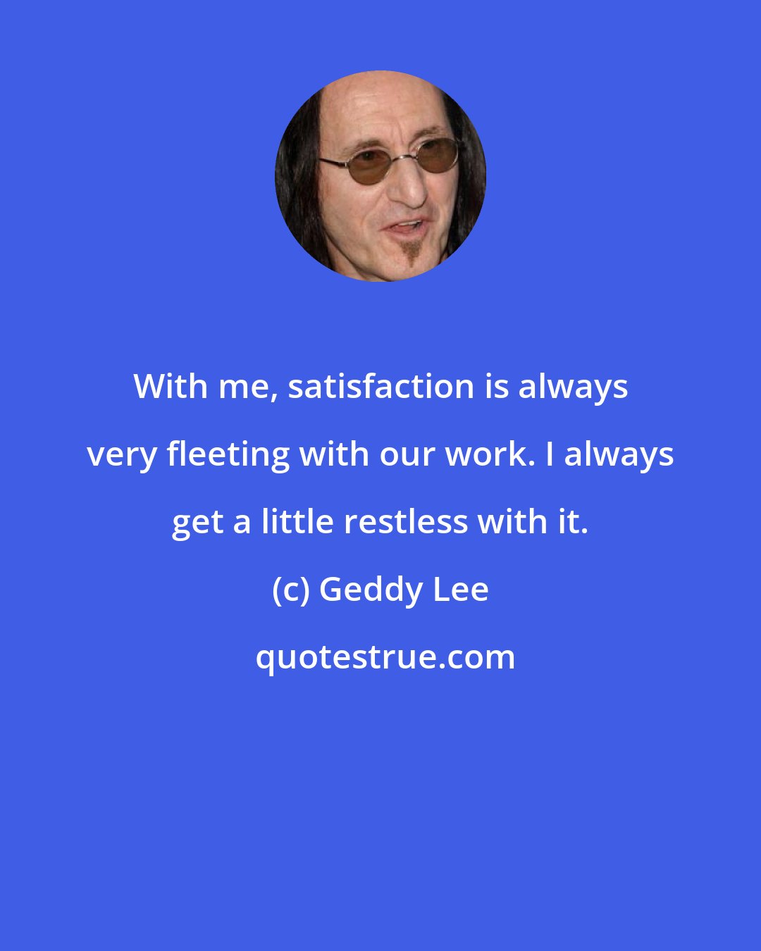 Geddy Lee: With me, satisfaction is always very fleeting with our work. I always get a little restless with it.