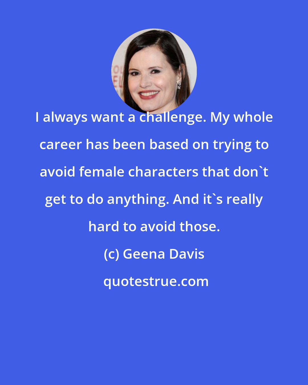 Geena Davis: I always want a challenge. My whole career has been based on trying to avoid female characters that don't get to do anything. And it's really hard to avoid those.
