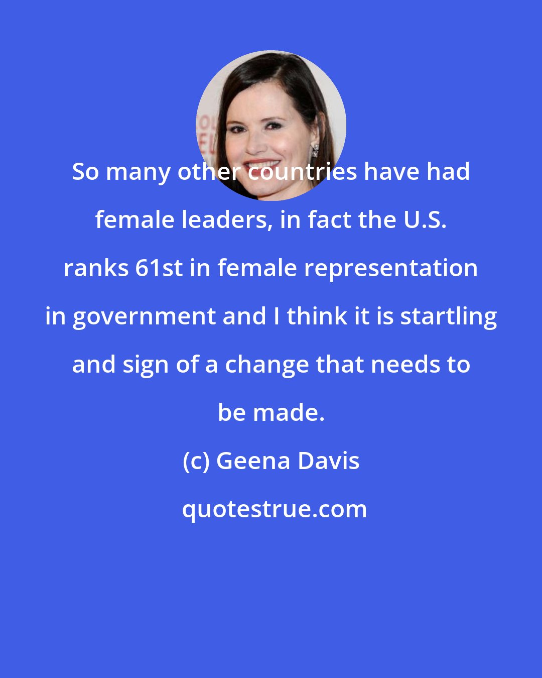 Geena Davis: So many other countries have had female leaders, in fact the U.S. ranks 61st in female representation in government and I think it is startling and sign of a change that needs to be made.