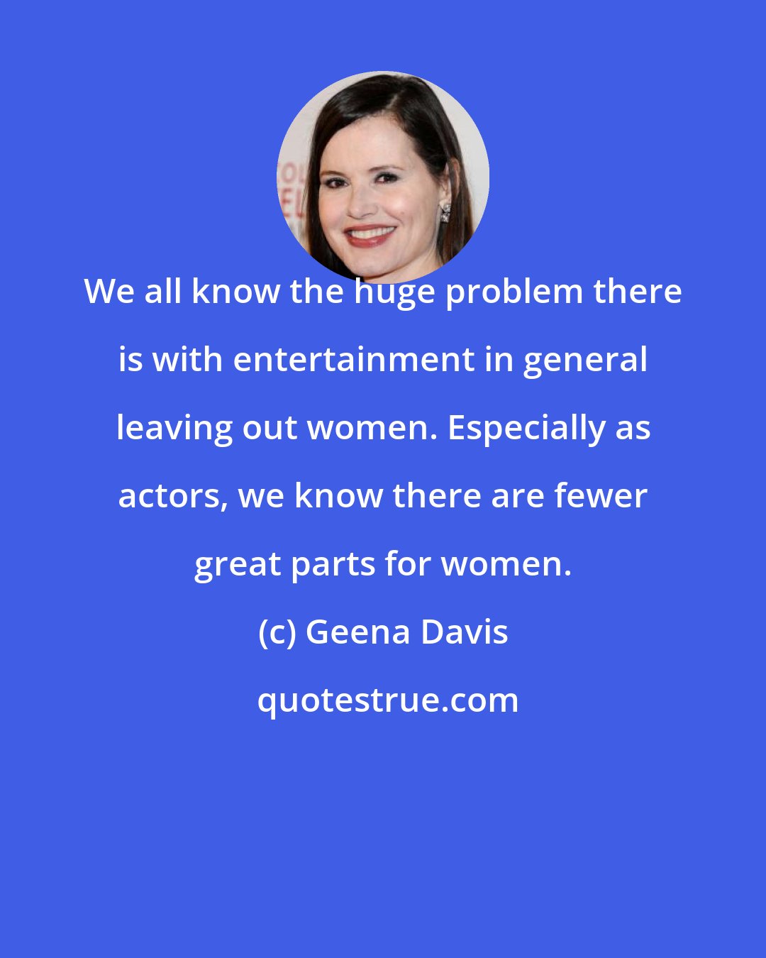 Geena Davis: We all know the huge problem there is with entertainment in general leaving out women. Especially as actors, we know there are fewer great parts for women.