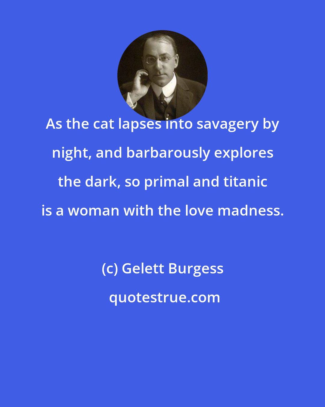 Gelett Burgess: As the cat lapses into savagery by night, and barbarously explores the dark, so primal and titanic is a woman with the love madness.