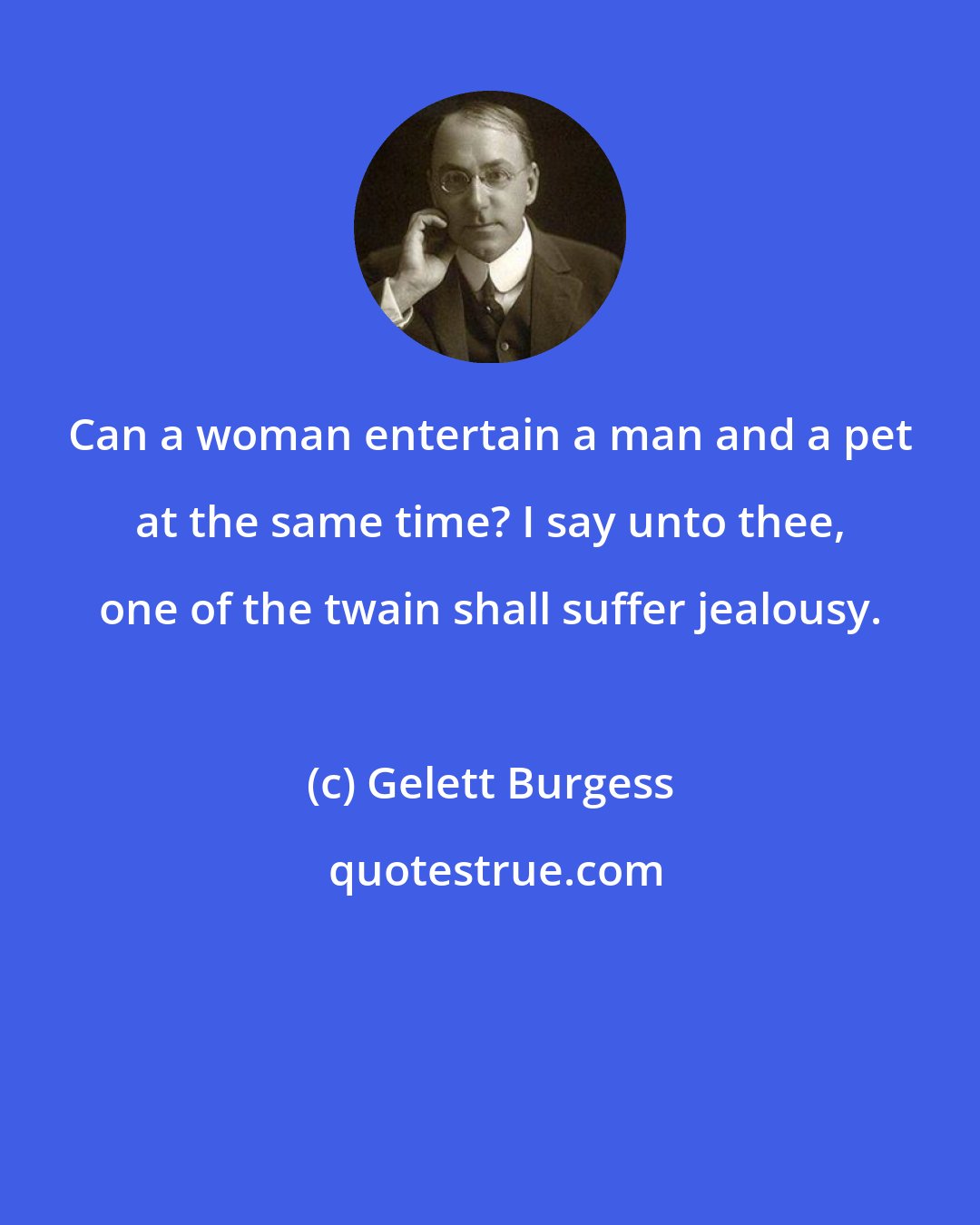 Gelett Burgess: Can a woman entertain a man and a pet at the same time? I say unto thee, one of the twain shall suffer jealousy.