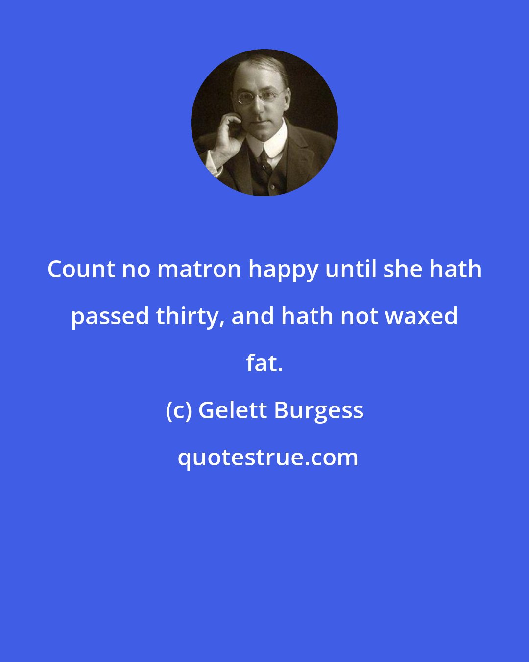 Gelett Burgess: Count no matron happy until she hath passed thirty, and hath not waxed fat.