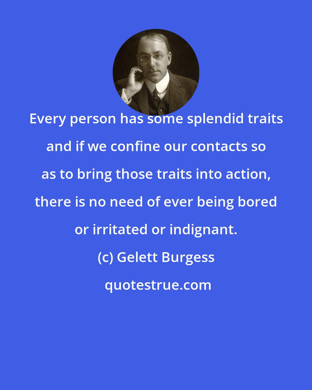 Gelett Burgess: Every person has some splendid traits and if we confine our contacts so as to bring those traits into action, there is no need of ever being bored or irritated or indignant.