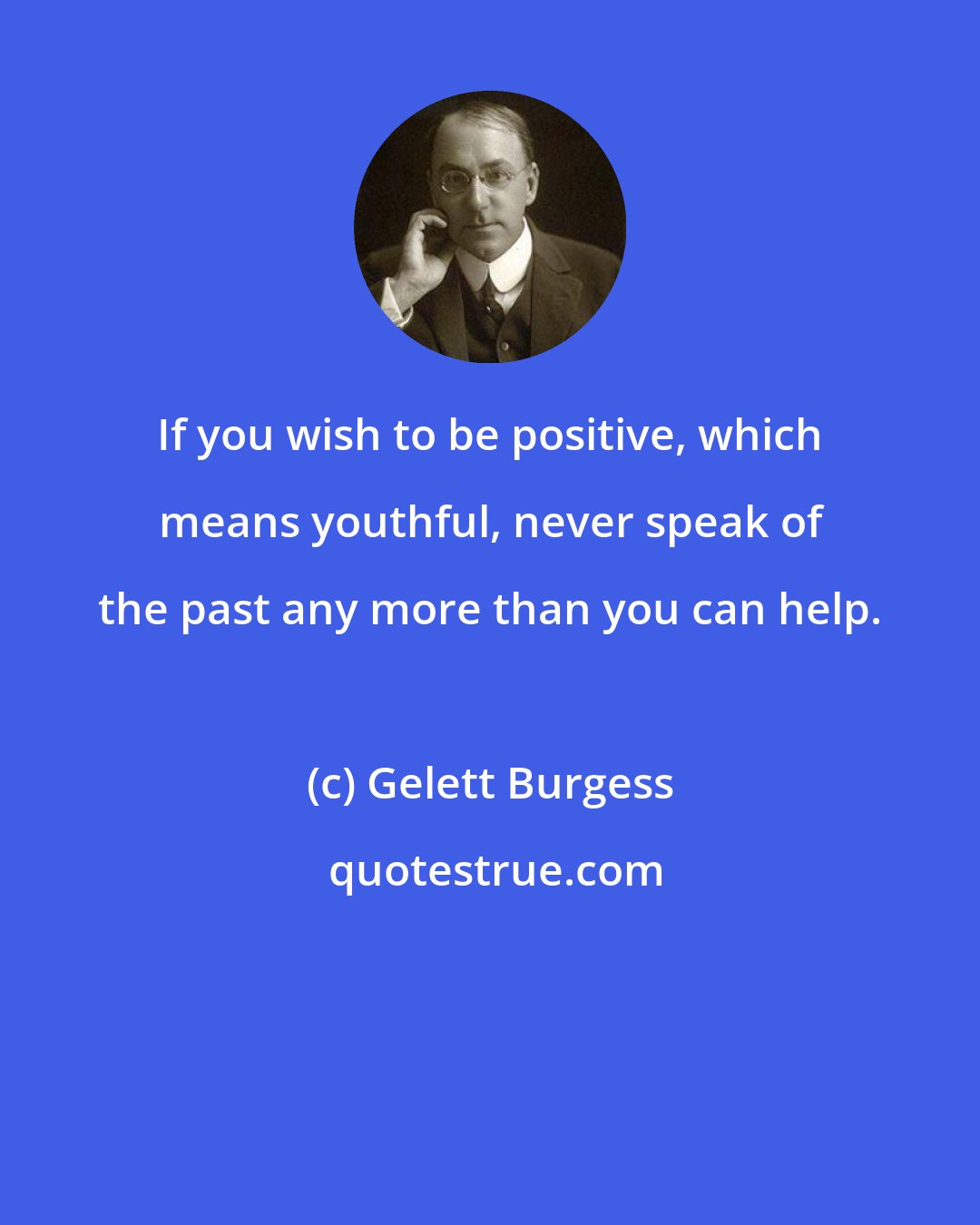 Gelett Burgess: If you wish to be positive, which means youthful, never speak of the past any more than you can help.