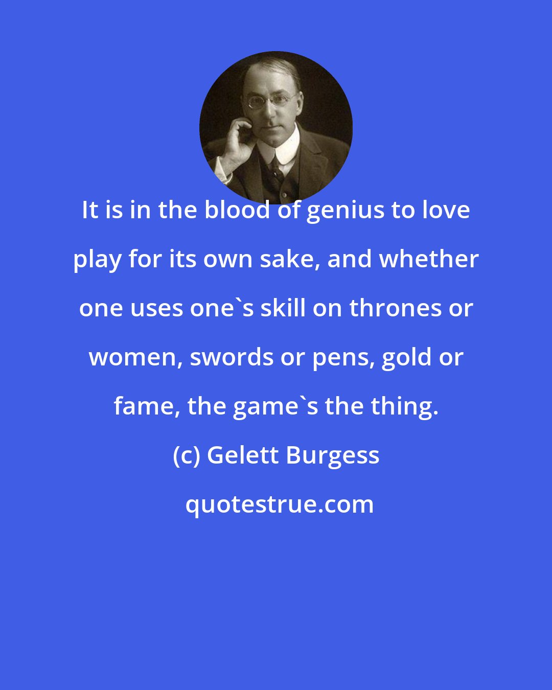 Gelett Burgess: It is in the blood of genius to love play for its own sake, and whether one uses one's skill on thrones or women, swords or pens, gold or fame, the game's the thing.