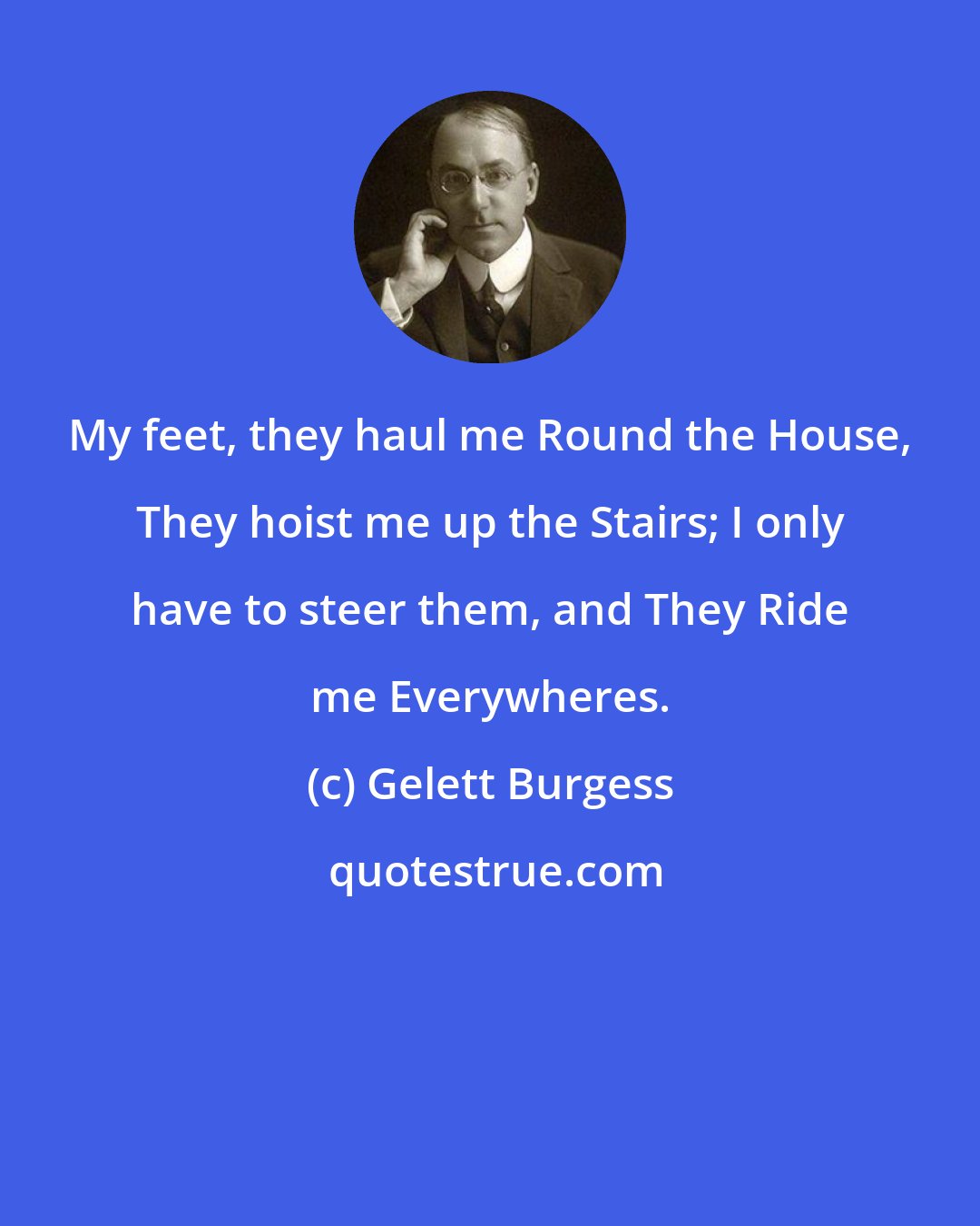 Gelett Burgess: My feet, they haul me Round the House, They hoist me up the Stairs; I only have to steer them, and They Ride me Everywheres.