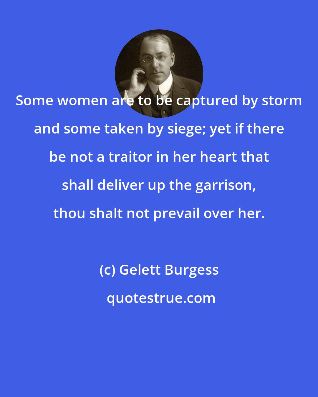 Gelett Burgess: Some women are to be captured by storm and some taken by siege; yet if there be not a traitor in her heart that shall deliver up the garrison, thou shalt not prevail over her.