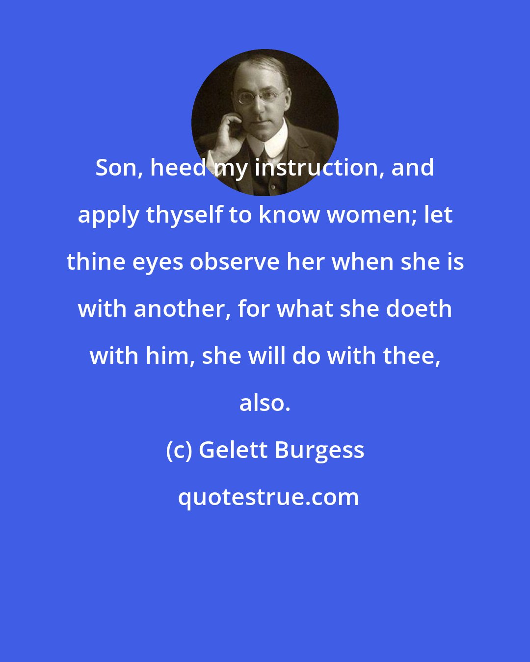 Gelett Burgess: Son, heed my instruction, and apply thyself to know women; let thine eyes observe her when she is with another, for what she doeth with him, she will do with thee, also.