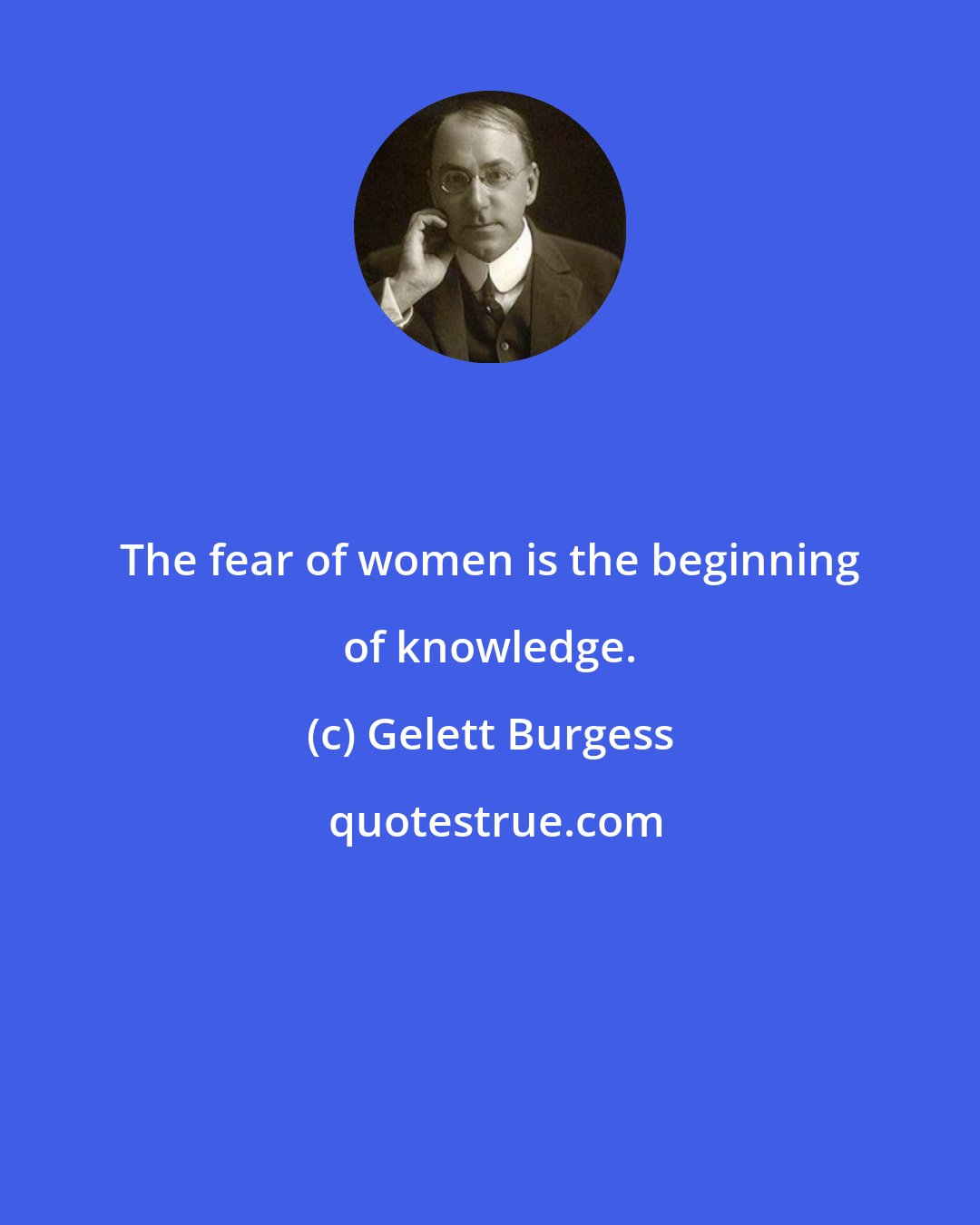 Gelett Burgess: The fear of women is the beginning of knowledge.