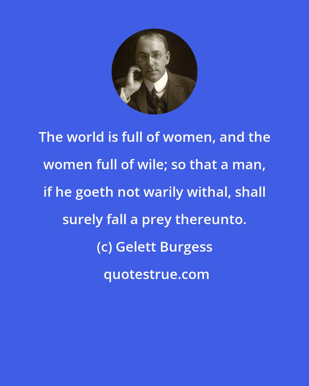 Gelett Burgess: The world is full of women, and the women full of wile; so that a man, if he goeth not warily withal, shall surely fall a prey thereunto.