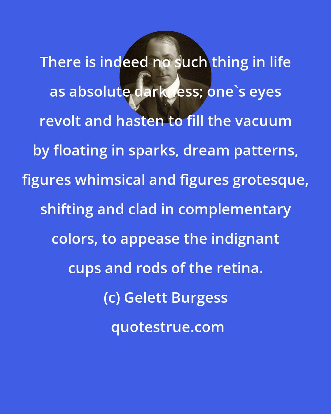 Gelett Burgess: There is indeed no such thing in life as absolute darkness; one's eyes revolt and hasten to fill the vacuum by floating in sparks, dream patterns, figures whimsical and figures grotesque, shifting and clad in complementary colors, to appease the indignant cups and rods of the retina.