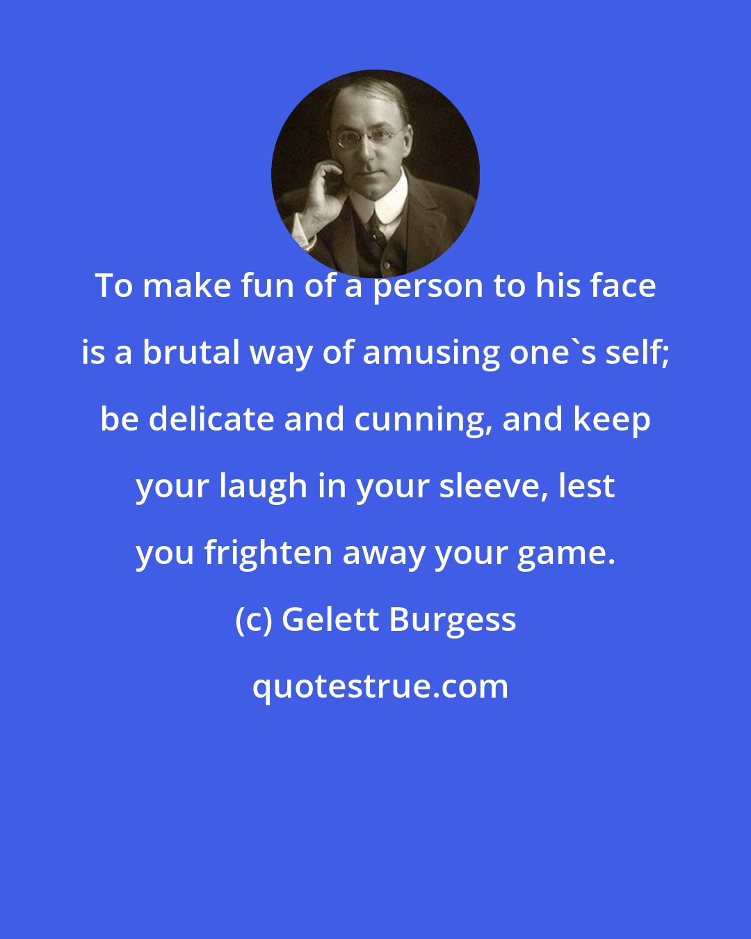 Gelett Burgess: To make fun of a person to his face is a brutal way of amusing one's self; be delicate and cunning, and keep your laugh in your sleeve, lest you frighten away your game.