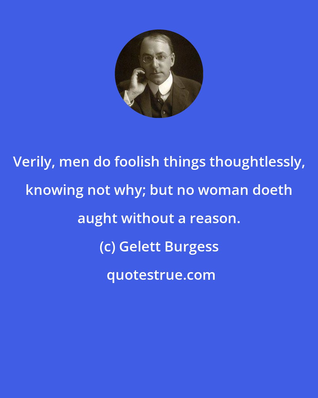 Gelett Burgess: Verily, men do foolish things thoughtlessly, knowing not why; but no woman doeth aught without a reason.