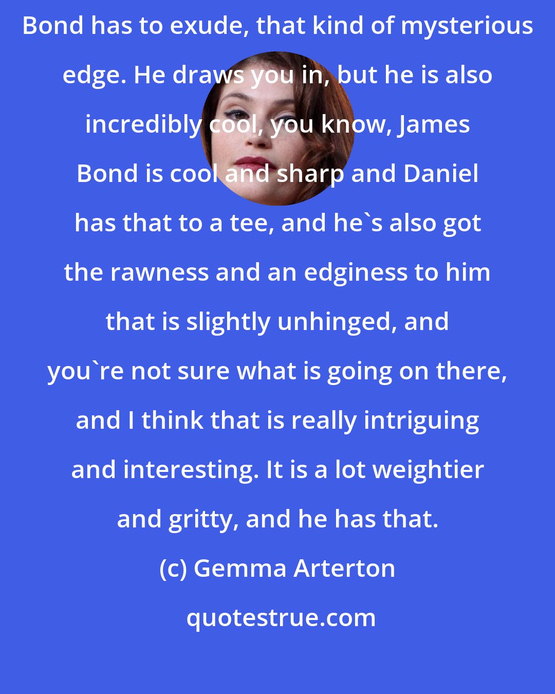 Gemma Arterton: He [Daniel Craig] is mysterious, and I think that that's the thing Bond has to exude, that kind of mysterious edge. He draws you in, but he is also incredibly cool, you know, James Bond is cool and sharp and Daniel has that to a tee, and he's also got the rawness and an edginess to him that is slightly unhinged, and you're not sure what is going on there, and I think that is really intriguing and interesting. It is a lot weightier and gritty, and he has that.