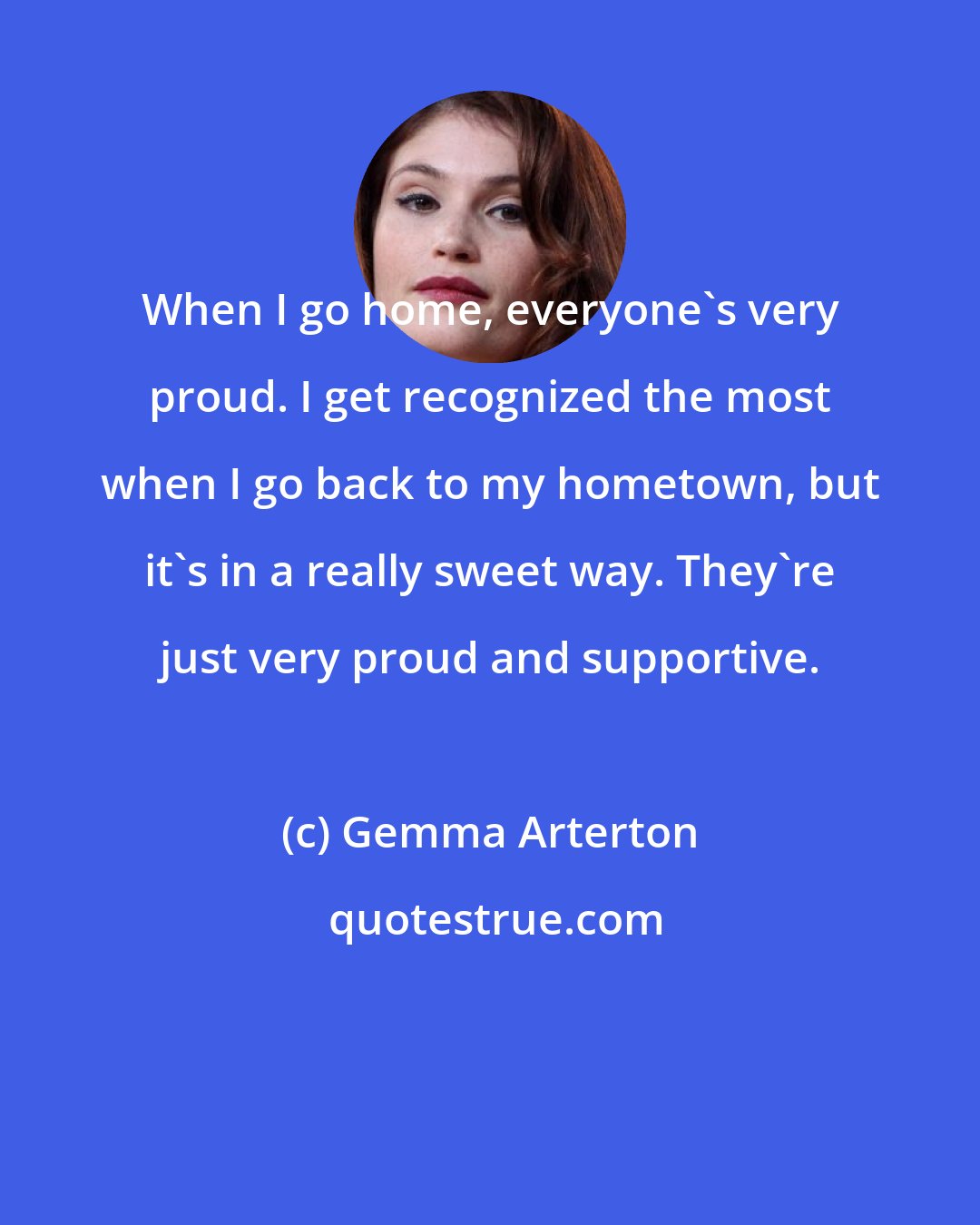 Gemma Arterton: When I go home, everyone's very proud. I get recognized the most when I go back to my hometown, but it's in a really sweet way. They're just very proud and supportive.