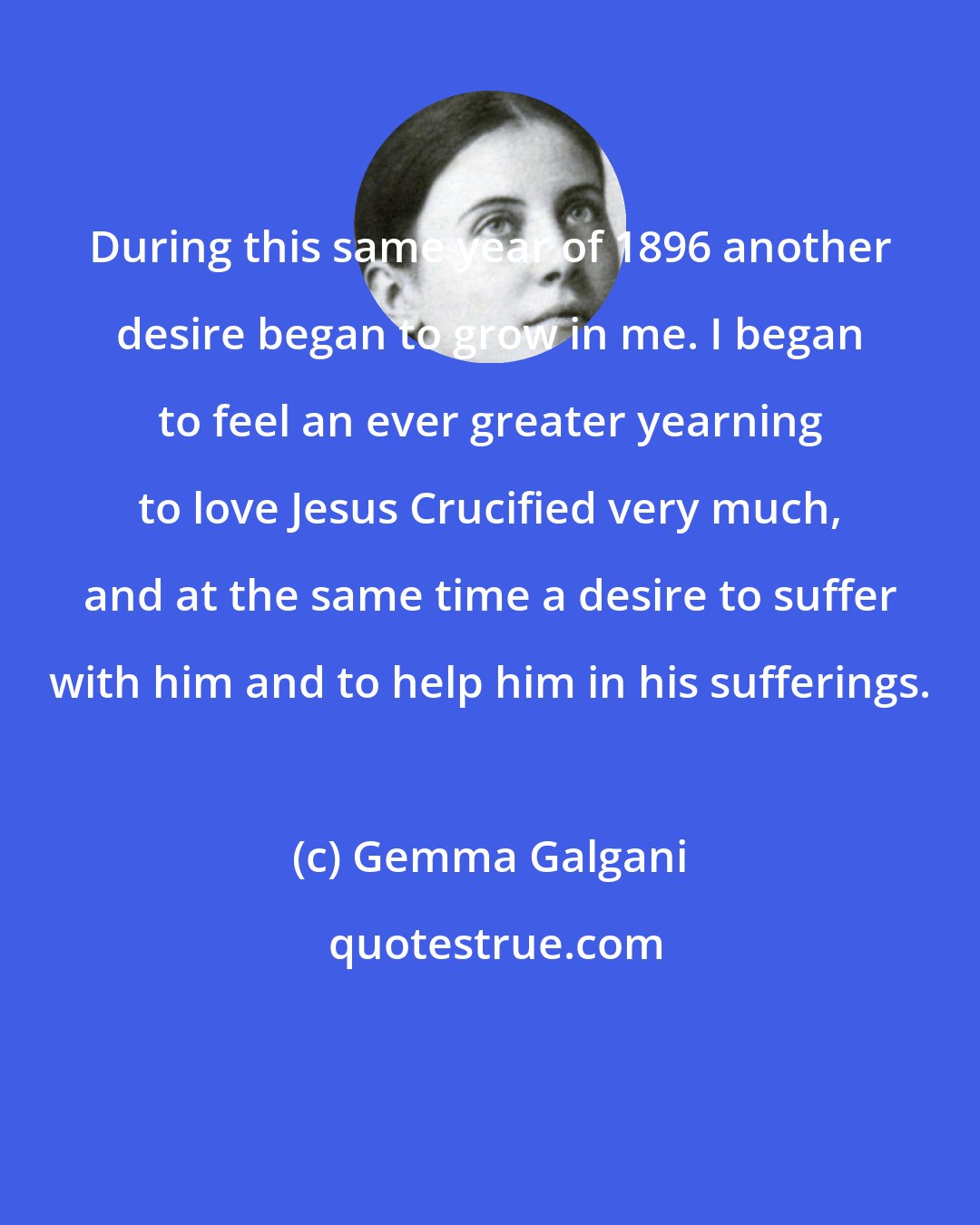 Gemma Galgani: During this same year of 1896 another desire began to grow in me. I began to feel an ever greater yearning to love Jesus Crucified very much, and at the same time a desire to suffer with him and to help him in his sufferings.