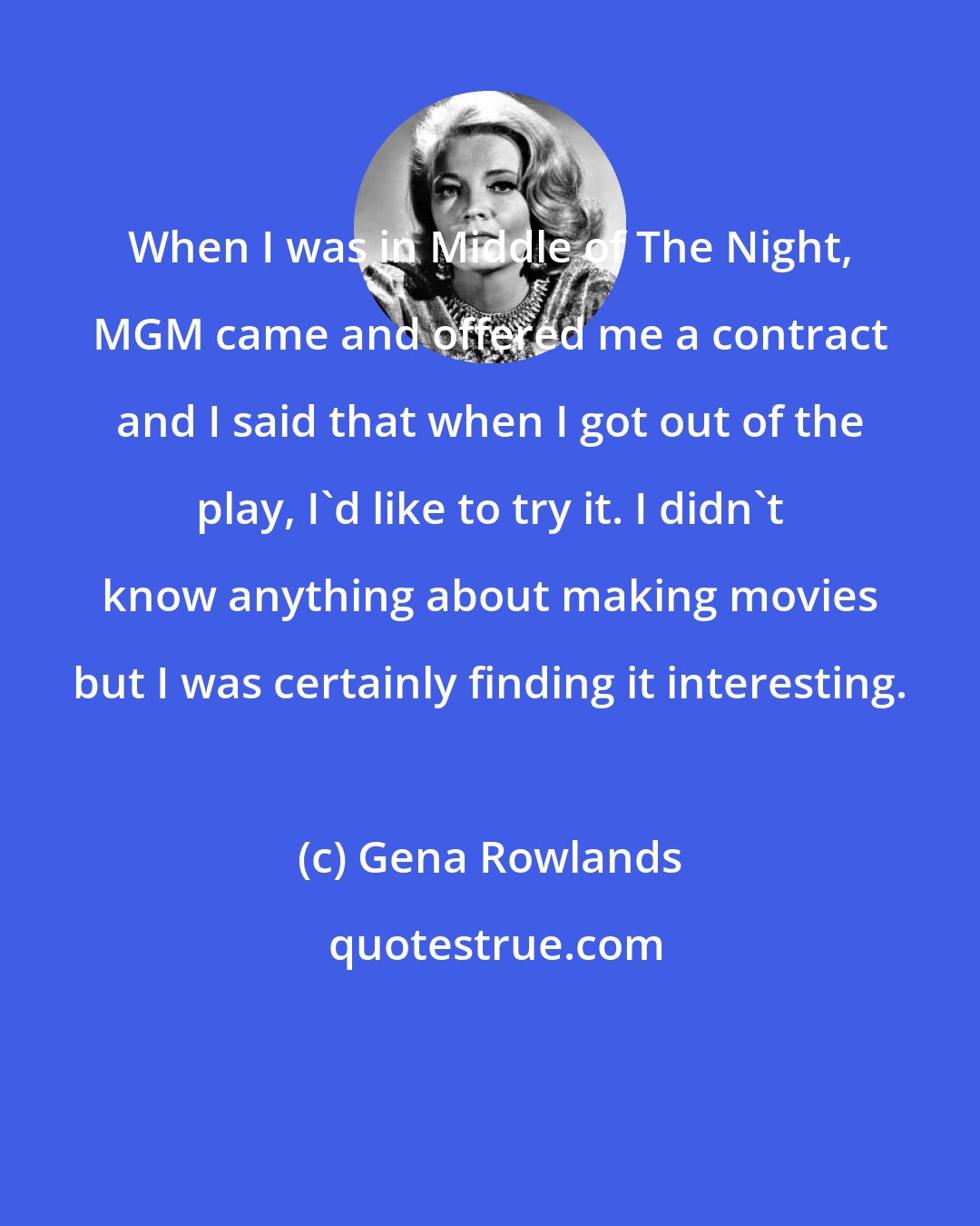 Gena Rowlands: When I was in Middle of The Night, MGM came and offered me a contract and I said that when I got out of the play, I'd like to try it. I didn't know anything about making movies but I was certainly finding it interesting.