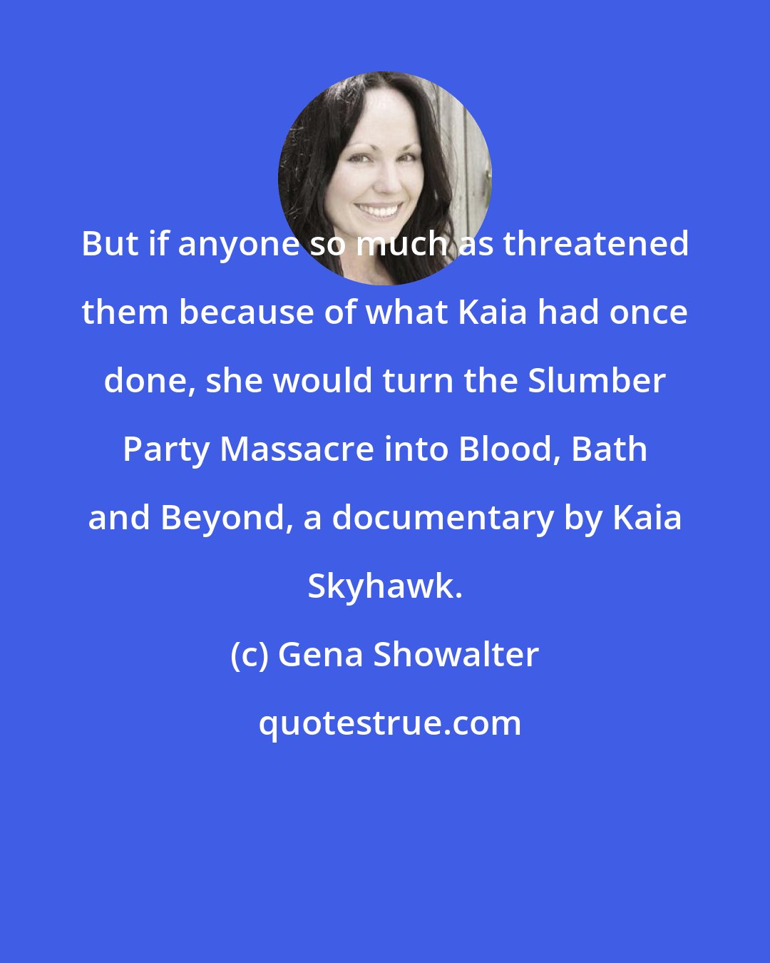 Gena Showalter: But if anyone so much as threatened them because of what Kaia had once done, she would turn the Slumber Party Massacre into Blood, Bath and Beyond, a documentary by Kaia Skyhawk.