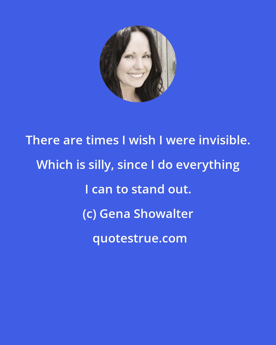 Gena Showalter: There are times I wish I were invisible. Which is silly, since I do everything I can to stand out.