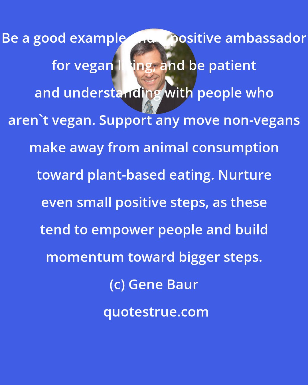 Gene Baur: Be a good example and a positive ambassador for vegan living, and be patient and understanding with people who aren't vegan. Support any move non-vegans make away from animal consumption toward plant-based eating. Nurture even small positive steps, as these tend to empower people and build momentum toward bigger steps.