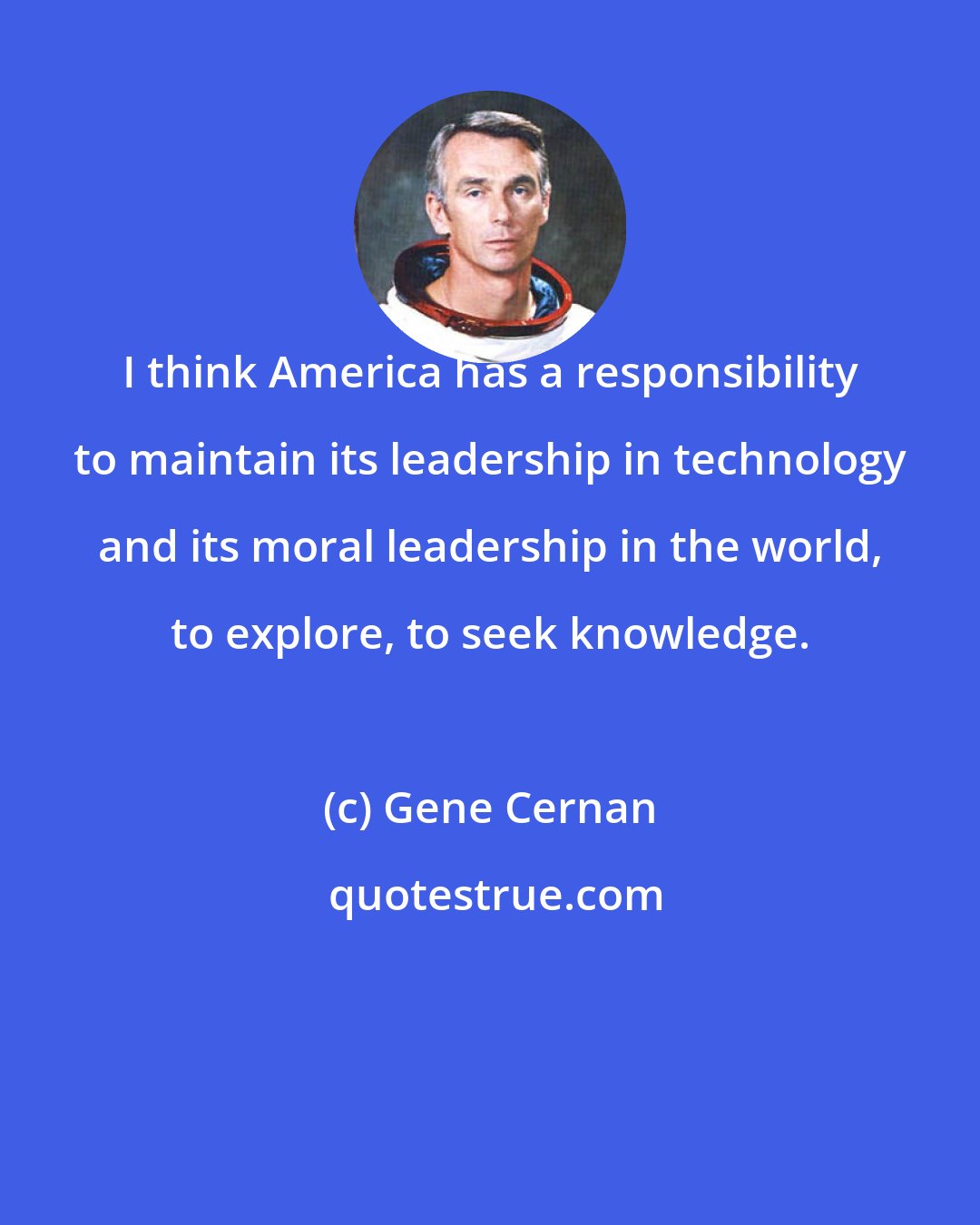 Gene Cernan: I think America has a responsibility to maintain its leadership in technology and its moral leadership in the world, to explore, to seek knowledge.