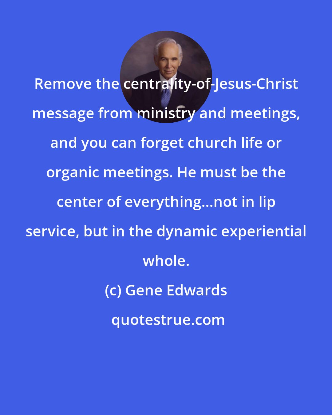 Gene Edwards: Remove the centrality-of-Jesus-Christ message from ministry and meetings, and you can forget church life or organic meetings. He must be the center of everything...not in lip service, but in the dynamic experiential whole.