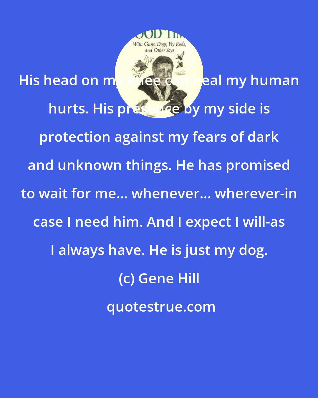 Gene Hill: His head on my knee can heal my human hurts. His presence by my side is protection against my fears of dark and unknown things. He has promised to wait for me... whenever... wherever-in case I need him. And I expect I will-as I always have. He is just my dog.