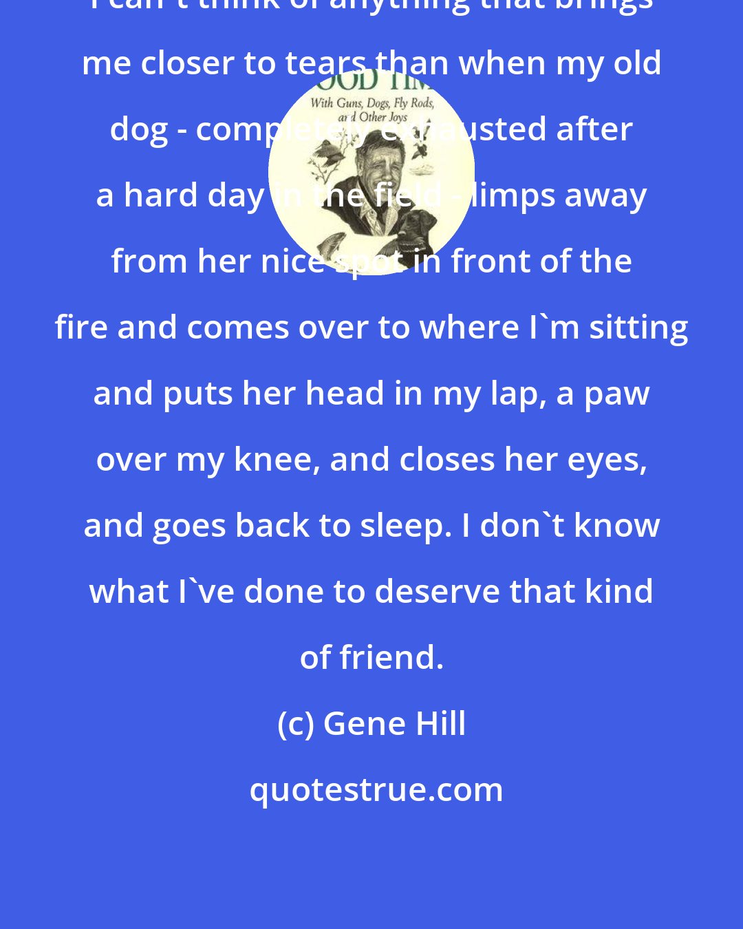 Gene Hill: I can't think of anything that brings me closer to tears than when my old dog - completely exhausted after a hard day in the field - limps away from her nice spot in front of the fire and comes over to where I'm sitting and puts her head in my lap, a paw over my knee, and closes her eyes, and goes back to sleep. I don't know what I've done to deserve that kind of friend.